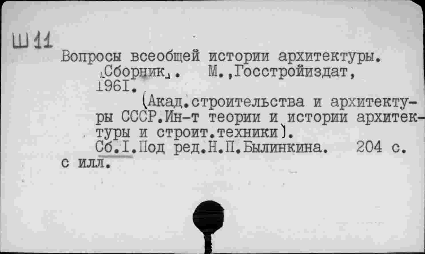 ﻿Ш1І
Вопросы всеобщей истории архитектуры. іСборник,. М.»Госстройиздат, 1961. .
(Акад.строительства и архитектуры СССР.Ин-т теории и истории архитек-, туры и строит.техники1.
Сб.І.Под ред.Н.П.Былинкина. 204 с. с илл.